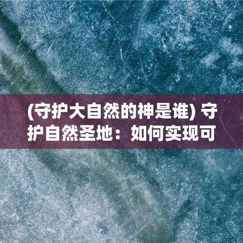 (守护大自然的神是谁) 守护自然圣地：如何实现可持续保护与生态文明共进步